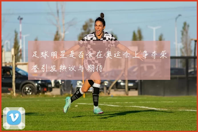 足球明星是否会在奥运会上争夺荣誉引发热议与期待