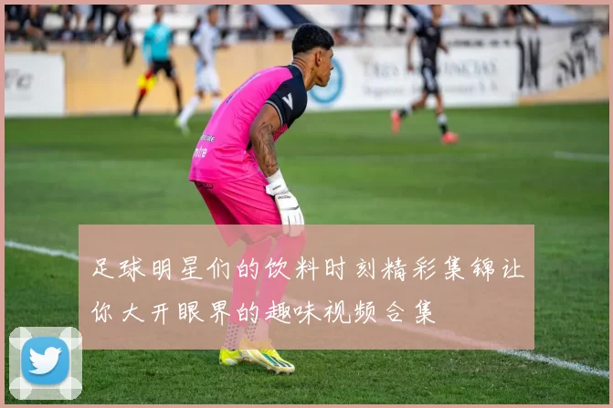 足球明星们的饮料时刻精彩集锦让你大开眼界的趣味视频合集