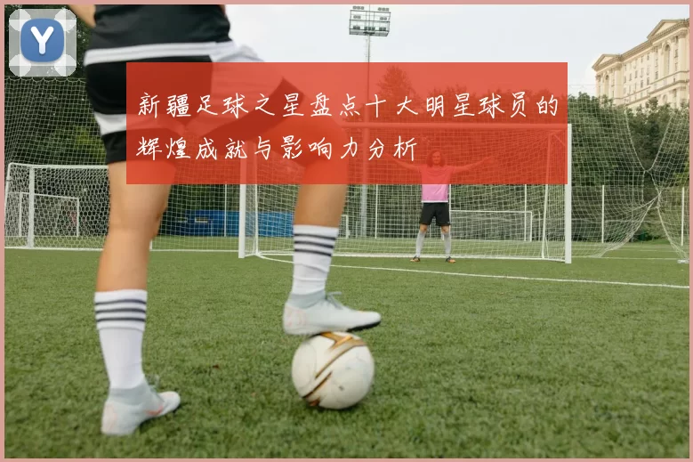 新疆足球之星盘点十大明星球员的辉煌成就与影响力分析