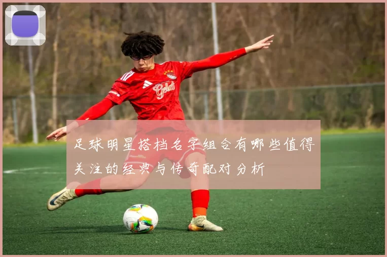足球明星搭档名字组合有哪些值得关注的经典与传奇配对分析