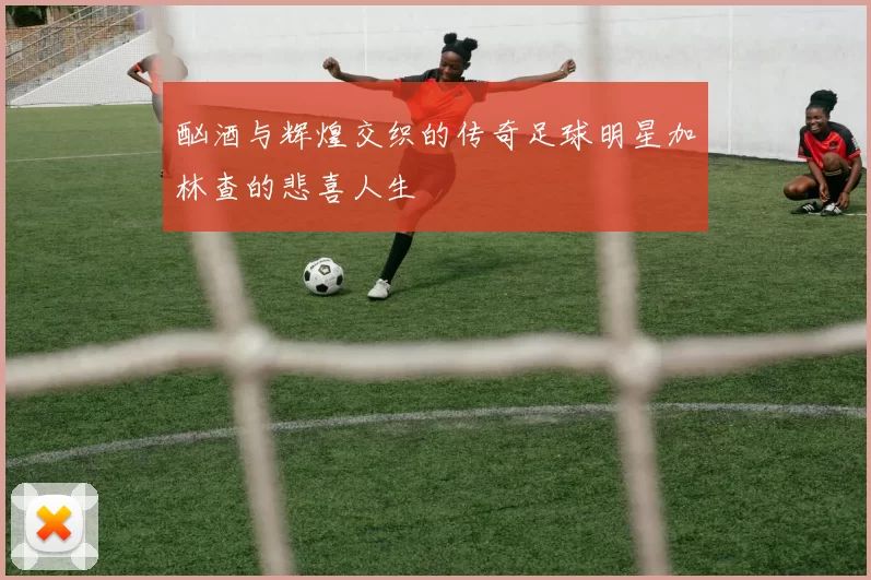 酗酒与辉煌交织的传奇足球明星加林查的悲喜人生