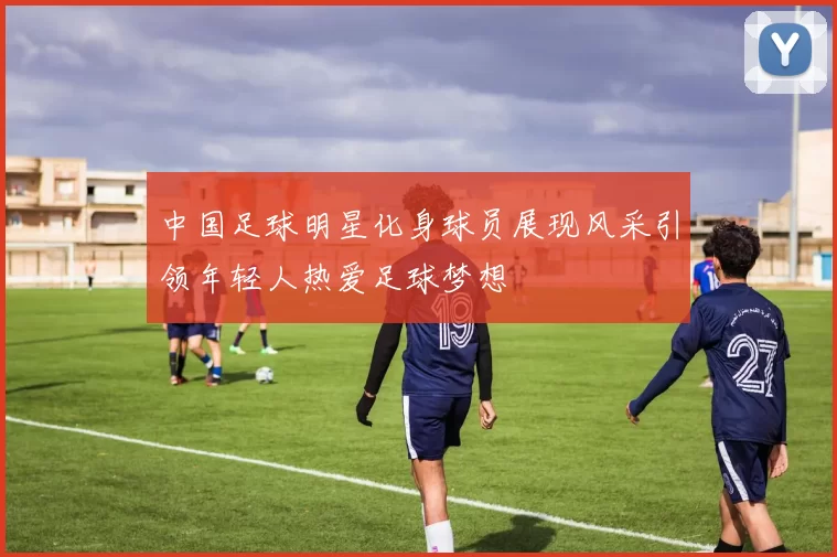 中国足球明星化身球员展现风采引领年轻人热爱足球梦想