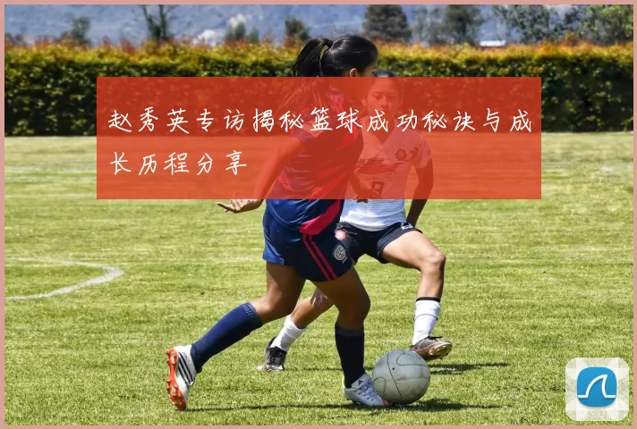 赵秀英专访揭秘篮球成功秘诀与成长历程分享