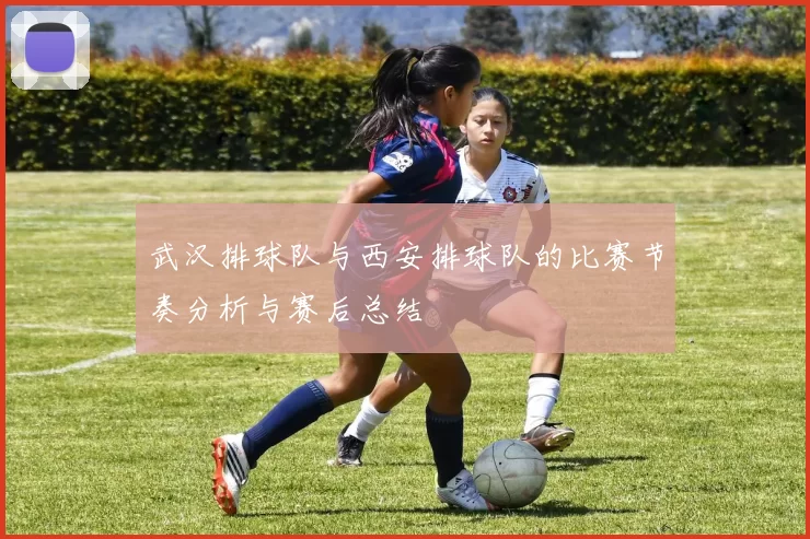 武汉排球队与西安排球队的比赛节奏分析与赛后总结
