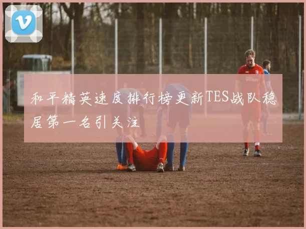 和平精英速度排行榜更新TES战队稳居第一名引关注