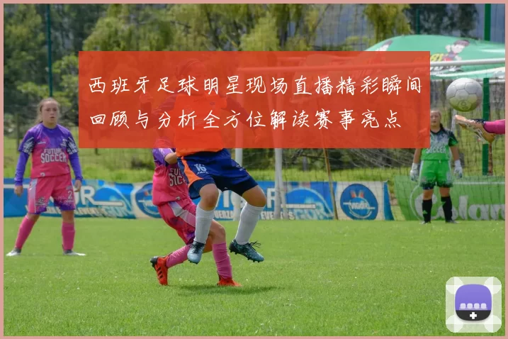 西班牙足球明星现场直播精彩瞬间回顾与分析全方位解读赛事亮点