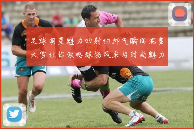足球明星魅力四射的帅气瞬间混剪大赏让你领略球场风采与时尚魅力