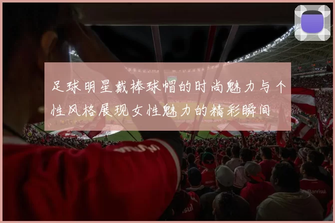 足球明星戴棒球帽的时尚魅力与个性风格展现女性魅力的精彩瞬间
