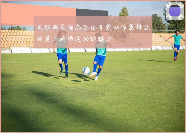 足球明星萌态百出可爱动作集锦让你爱上这项运动的魅力
