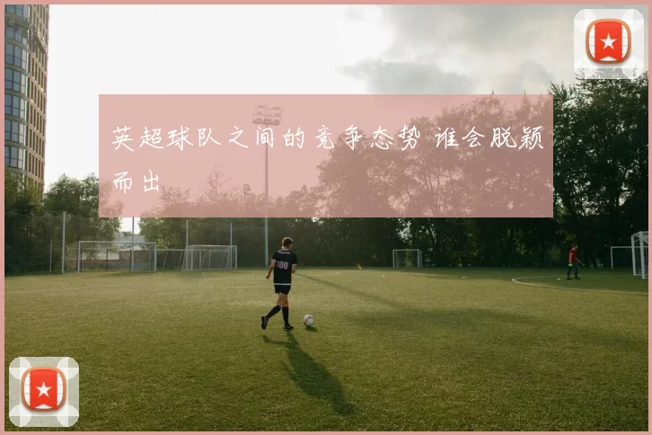 英超球队之间的竞争态势 谁会脱颖而出