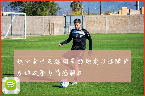 赵今麦对足球明星的热爱与追随背后的故事与情感解析