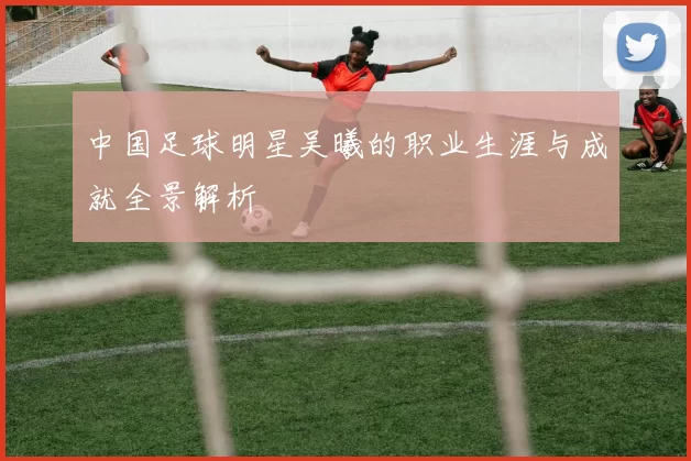 中国足球明星吴曦的职业生涯与成就全景解析