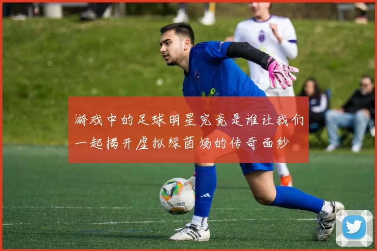 游戏中的足球明星究竟是谁让我们一起揭开虚拟绿茵场的传奇面纱