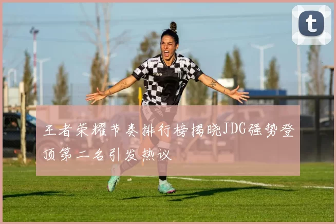 王者荣耀节奏排行榜揭晓JDG强势登顶第二名引发热议