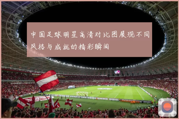 中国足球明星高清对比图展现不同风格与成就的精彩瞬间