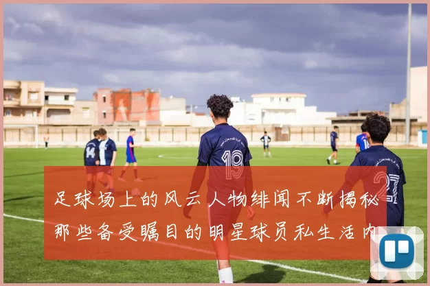 足球场上的风云人物绯闻不断揭秘那些备受瞩目的明星球员私生活内幕