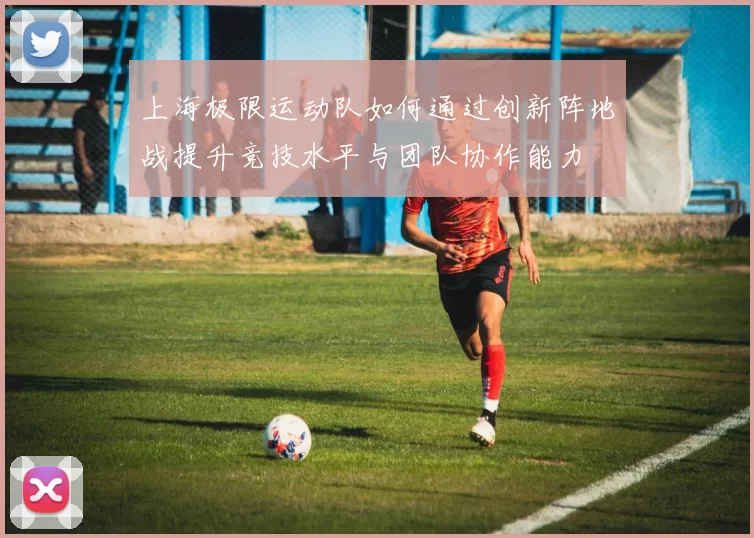 上海极限运动队如何通过创新阵地战提升竞技水平与团队协作能力