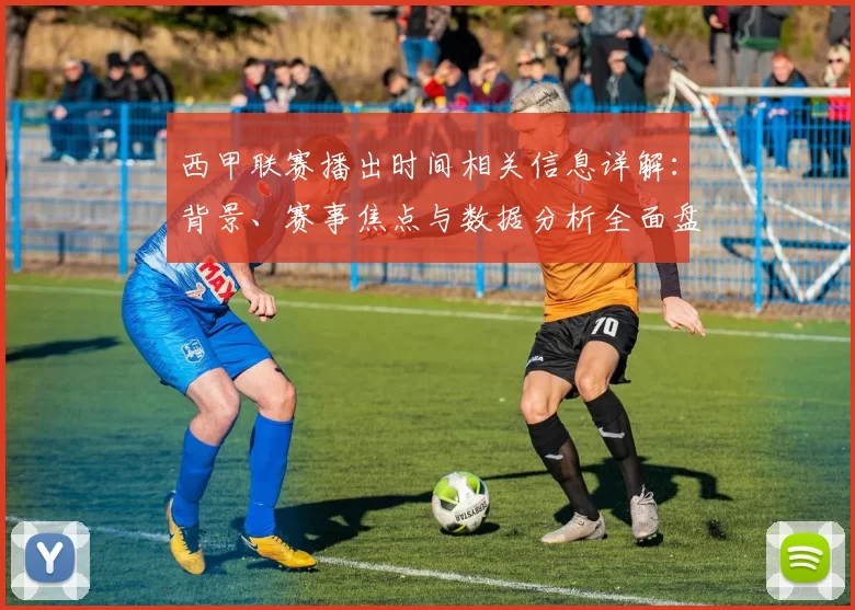西甲联赛播出时间相关信息详解：背景、赛事焦点与数据分析全面盘点