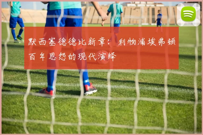 默西塞德德比新章：利物浦埃弗顿百年恩怨的现代演绎