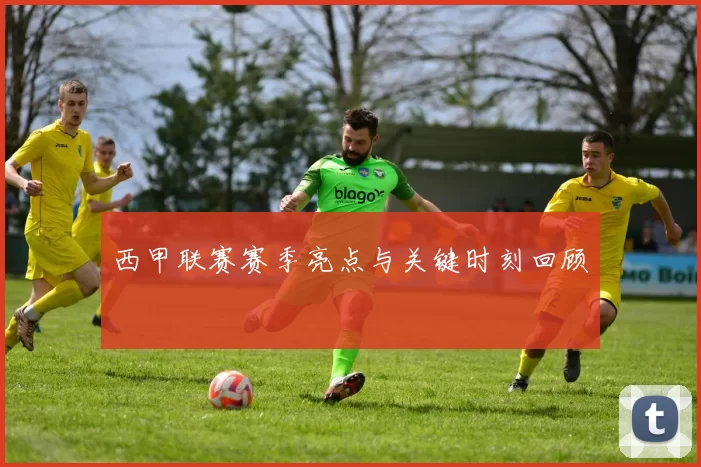 西甲联赛赛季亮点与关键时刻回顾