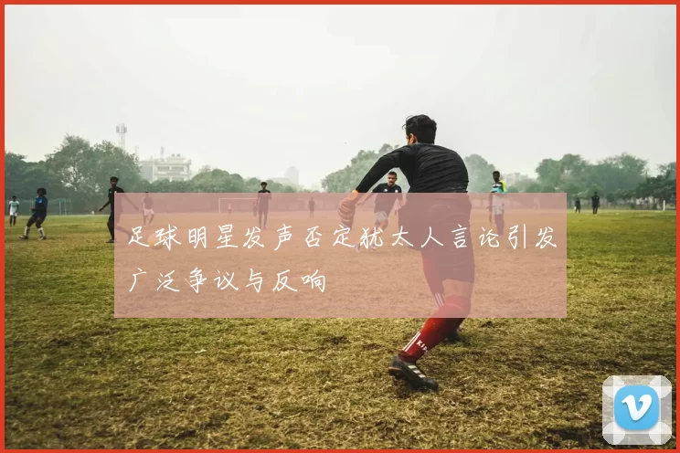 足球明星发声否定犹太人言论引发广泛争议与反响