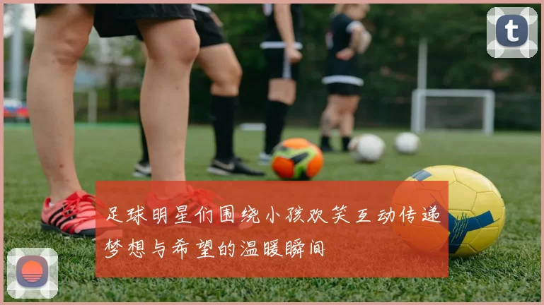 足球明星们围绕小孩欢笑互动传递梦想与希望的温暖瞬间