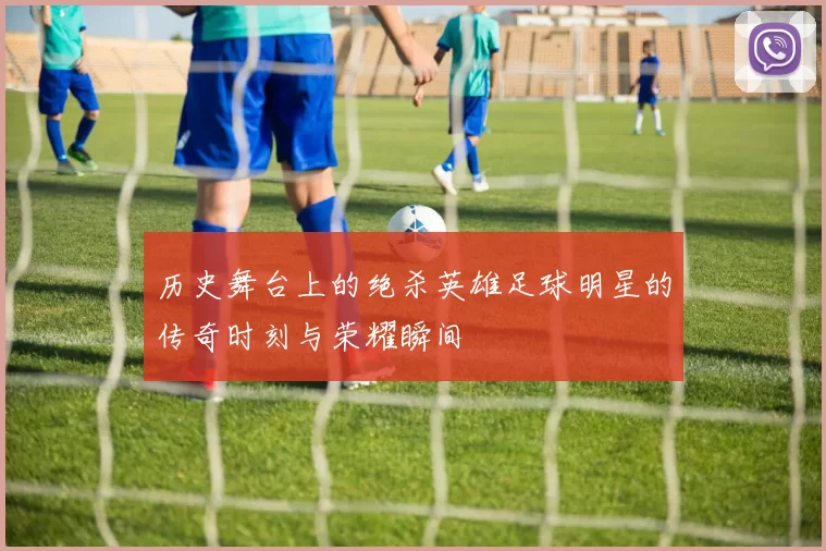 历史舞台上的绝杀英雄足球明星的传奇时刻与荣耀瞬间