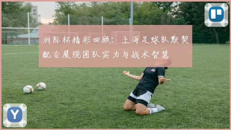 洲际杯精彩回顾：上海足球队默契配合展现团队实力与战术智慧