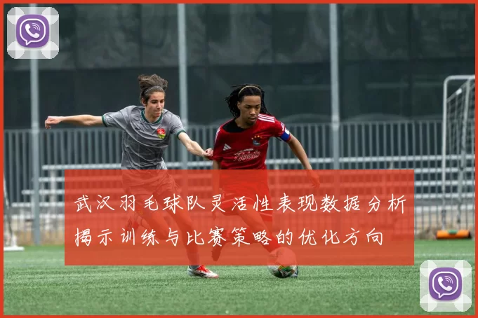武汉羽毛球队灵活性表现数据分析揭示训练与比赛策略的优化方向